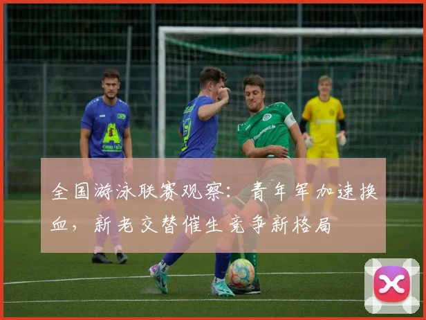 全国游泳联赛观察:青年军加速换血,新老交替催生竞争新格局