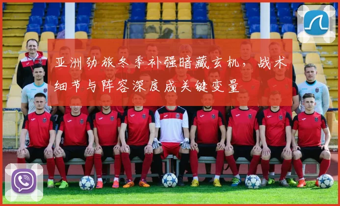 亚洲劲旅冬季补强暗藏玄机，战术细节与阵容深度成关键变量 - 万彩官网官网