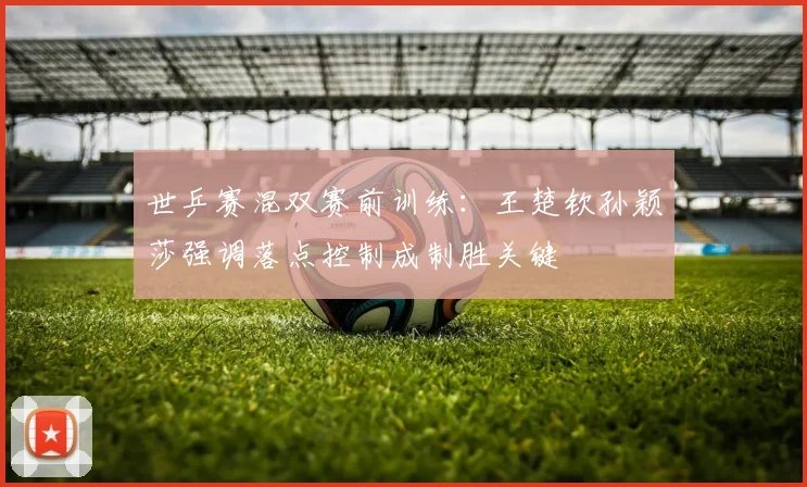 世乒赛混双赛前训练:王楚钦孙颖莎强调落点控制成制胜关键