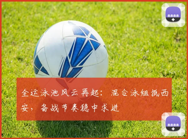 全运泳池风云再起：混合泳组抵西安，备战节奏稳中求进 - 万彩官网官网