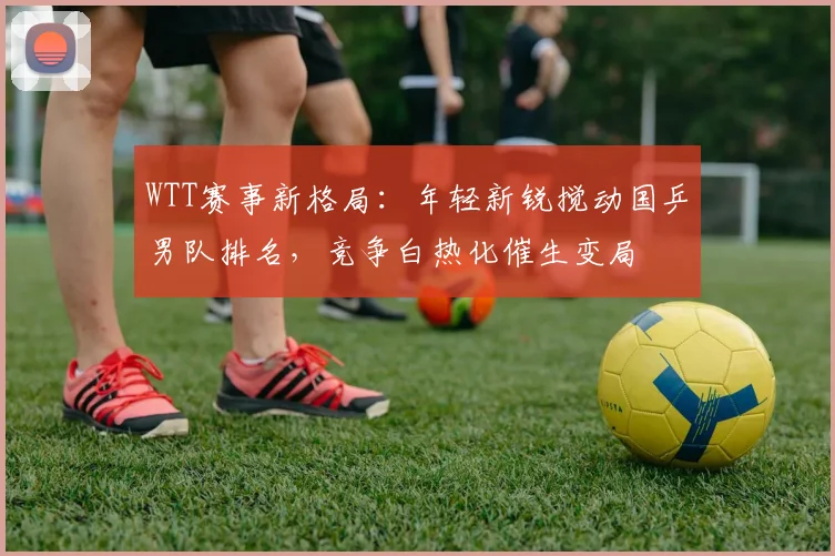 WTT赛事新格局：年轻新锐搅动国乒男队排名，竞争白热化催生变局