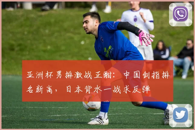 亚洲杯男排激战正酣：中国剑指排名新高，日本背水一战求反弹 - 万彩官网官网