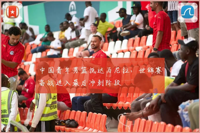 中国青年男篮抵达马尼拉，世锦赛备战进入最后冲刺阶段 - 万彩官网官网