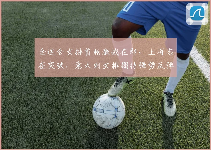 全运会女排首轮激战在即，上海志在突破，意大利女排期待强势反弹 - 万彩官网官网