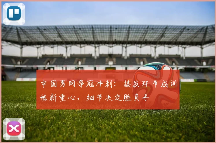 中国男网争冠冲刺:接发环节成训练新重心,细节决定胜负手