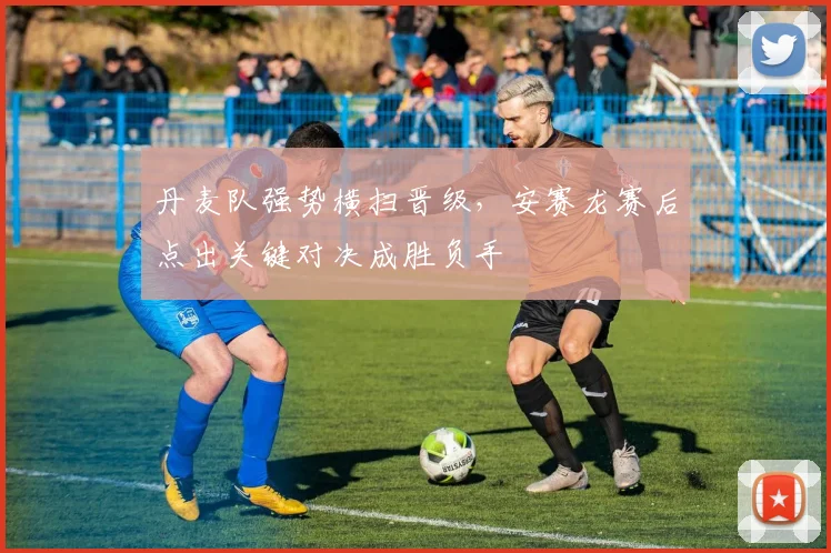 丹麦队强势横扫晋级，安赛龙赛后点出关键对决成胜负手 - 万彩官网官网