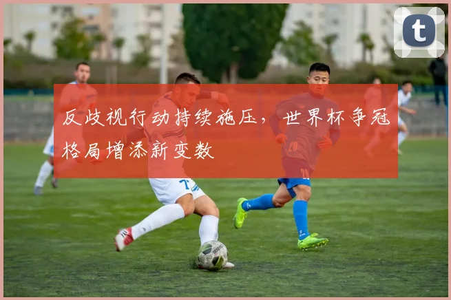 反歧视行动持续施压,世界杯争冠格局增添新变数