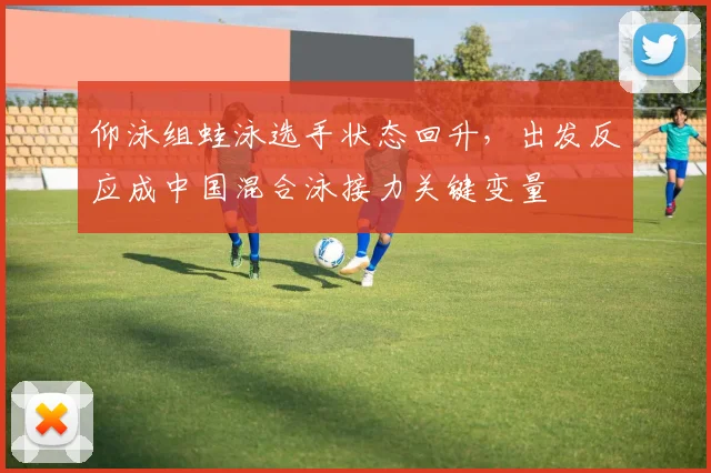 仰泳组蛙泳选手状态回升，出发反应成中国混合泳接力关键变量 - 万彩官网官网