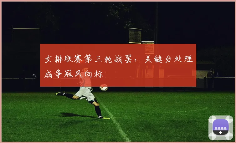 女排联赛第三轮战罢，关键分处理成争冠风向标