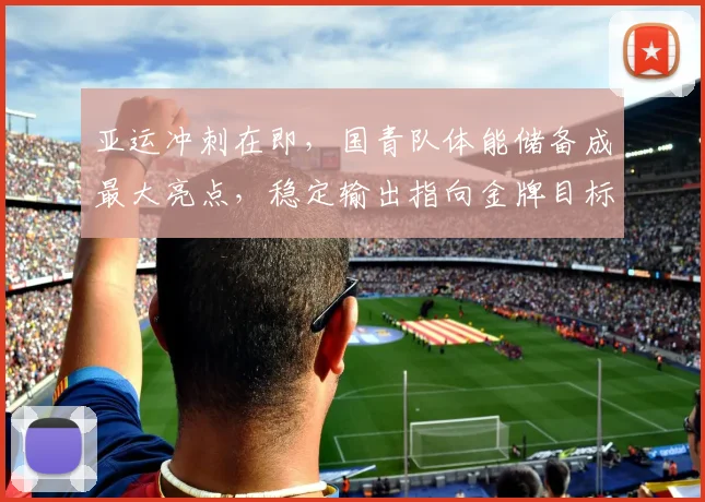 亚运冲刺在即，国青队体能储备成最大亮点，稳定输出指向金牌目标 - 万彩官网官网