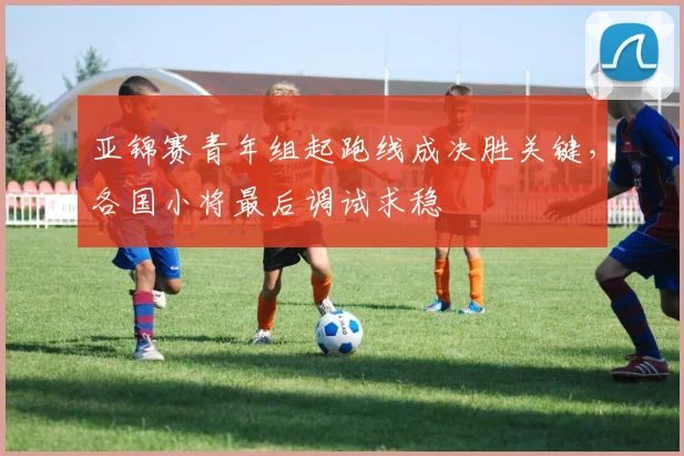 亚锦赛青年组起跑线成决胜关键，各国小将最后调试求稳 - 万彩官网官网
