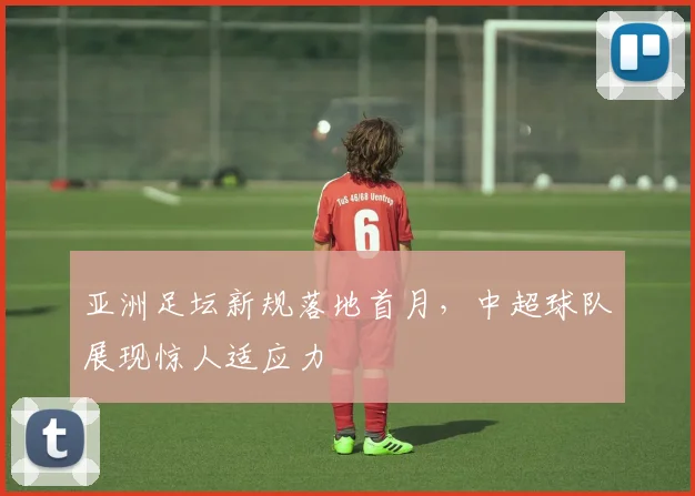 亚洲足坛新规落地首月,中超球队展现惊人适应力