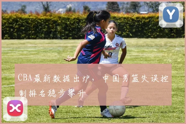 CBA最新数据出炉,中国男篮失误控制排名稳步攀升