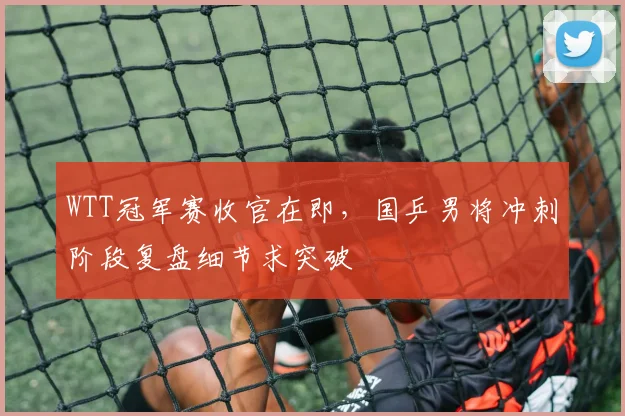WTT冠军赛收官在即，国乒男将冲刺阶段复盘细节求突破