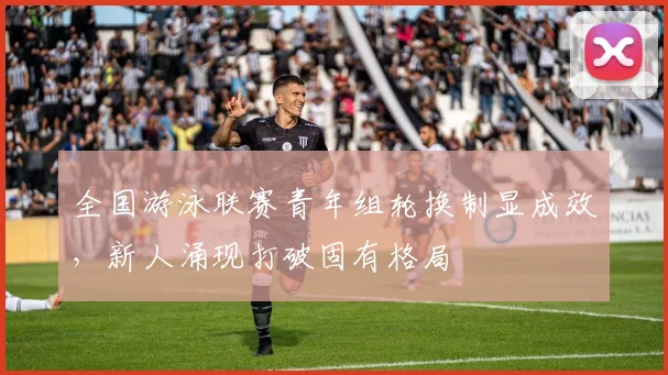 全国游泳联赛青年组轮换制显成效，新人涌现打破固有格局 - 万彩官网官网