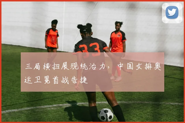 三局横扫展现统治力,中国女排奥运卫冕首战告捷