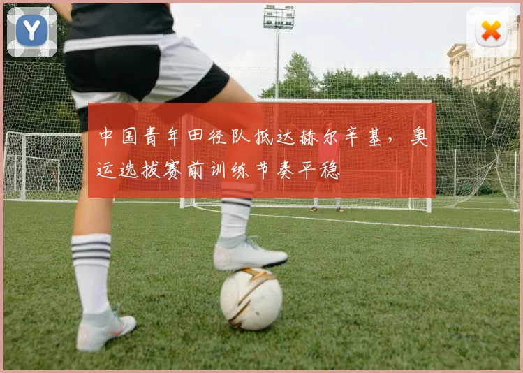 中国青年田径队抵达赫尔辛基，奥运选拔赛前训练节奏平稳 - 万彩官网官网