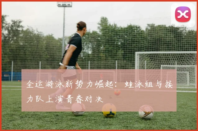 全运游泳新势力崛起：蛙泳组与接力队上演青春对决