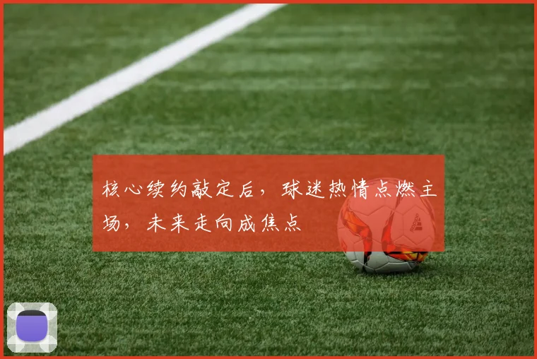 核心续约敲定后，球迷热情点燃主场，未来走向成焦点
