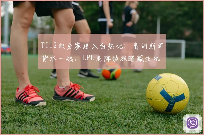 TI12积分赛进入白热化:青训新军背水一战,LPL老牌劲旅暗藏生机