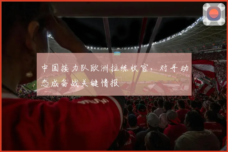 中国接力队欧洲拉练收官，对手动态成备战关键情报 - 万彩官网官网