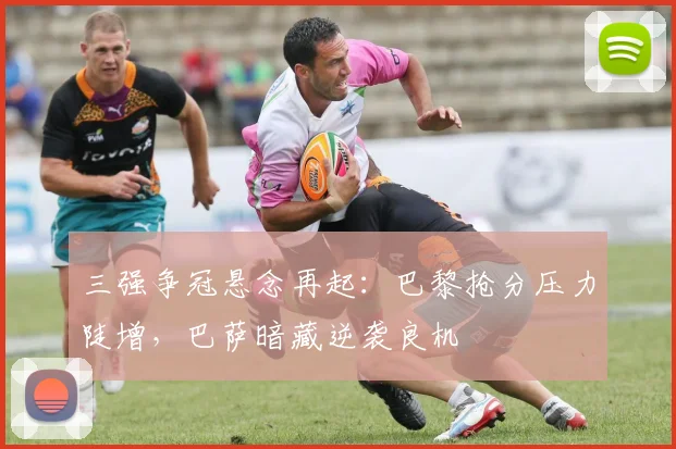 三强争冠悬念再起:巴黎抢分压力陡增,巴萨暗藏逆袭良机