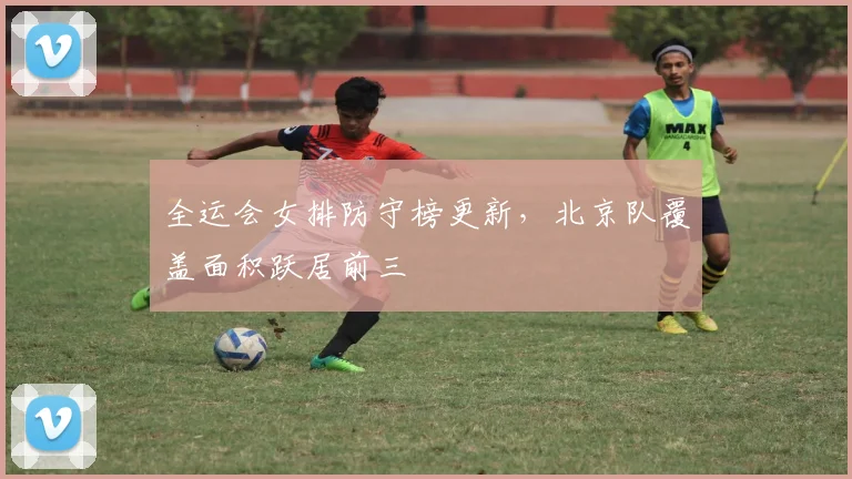 全运会女排防守榜更新，北京队覆盖面积跃居前三 - 万彩官网官网