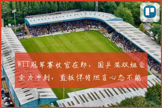 WTT冠军赛收官在即,国乒混双组合全力冲刺,直板悍将坦言心态不能松