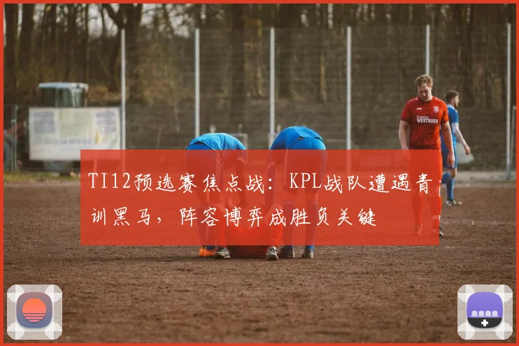 TI12预选赛焦点战：KPL战队遭遇青训黑马，阵容博弈成胜负关键