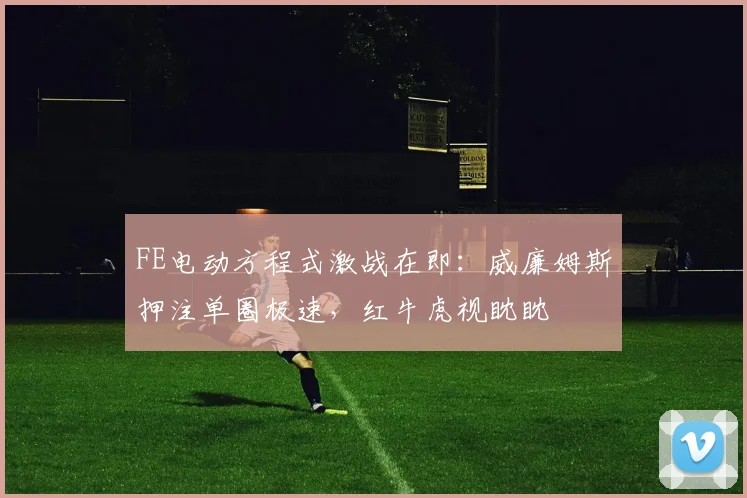 FE电动方程式激战在即:威廉姆斯押注单圈极速,红牛虎视眈眈