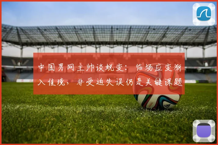 中国男网主帅谈蜕变：临场应变渐入佳境，非受迫失误仍是关键课题 - 万彩官网官网